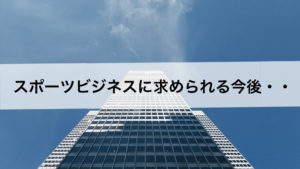 スポーツビジネスに求められる今後・・